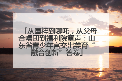 从国粹到哪吒，从父母合唱团到福利院童声：山东省青少年宫交出美育“融合创新”答卷