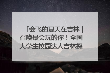 会飞的夏天在吉林｜召唤最会玩的你！全国大学生校园达人吉林探线活动招募中