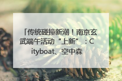 传统碰撞新潮！南京玄武端午活动“上新”：Cityboat、空中森林、骑行市集引热潮