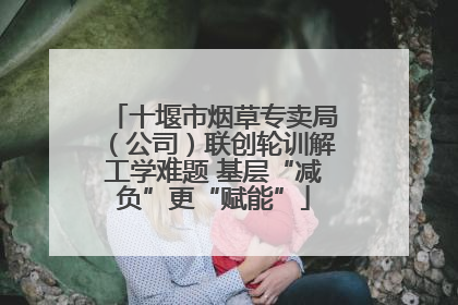 十堰市烟草专卖局（公司）联创轮训解工学难题 基层“减负”更“赋能”