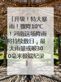 升级！特大暴雨！骤降10℃！河南这场降雨将持续数日，最大雨量或破300毫米极端纪录