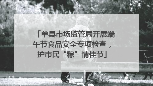 单县市场监管局开展端午节食品安全专项检查，护市民“粽”情佳节
