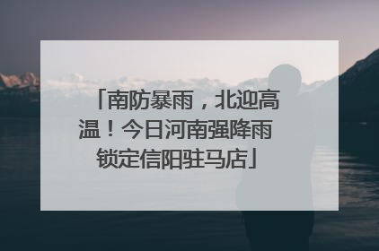南防暴雨，北迎高温！今日河南强降雨锁定信阳驻马店