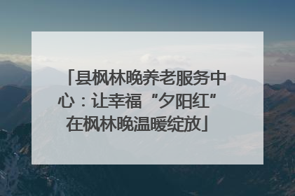 县枫林晚养老服务中心：让幸福“夕阳红”在枫林晚温暖绽放
