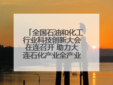 全国石油和化工行业科技创新大会在连召开 助力大连石化产业全产业链高质量发展