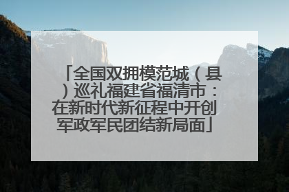 全国双拥模范城（县）巡礼福建省福清市：在新时代新征程中开创军政军民团结新局面