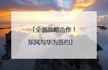 全面战略合作！东风与华为签约