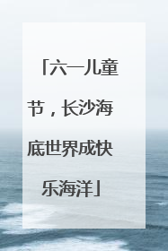 六一儿童节，长沙海底世界成快乐海洋