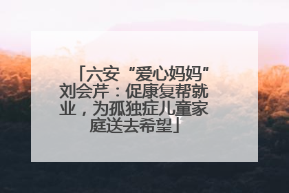 六安“爱心妈妈”刘会芹：促康复帮就业，为孤独症儿童家庭送去希望