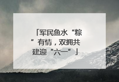 军民鱼水“粽”有情，双拥共建迎“六一”