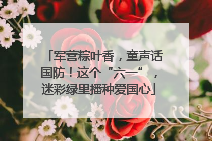 军营粽叶香，童声话国防！这个“六一”，迷彩绿里播种爱国心