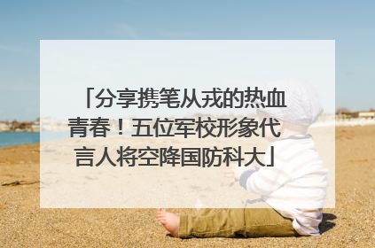 分享携笔从戎的热血青春！五位军校形象代言人将空降国防科大
