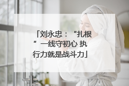 刘永忠：“扎根”一线守初心 执行力就是战斗力