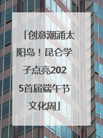 创意潮涌太阳岛！昆仑学子点亮2025首届端午节文化周