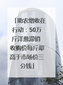 助农增收在行动：50万斤洋葱滞销 收购价每斤却高于市场价三分钱