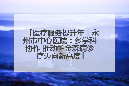 医疗服务提升年丨永州市中心医院：多学科协作 推动帕金森病诊疗迈向新高度