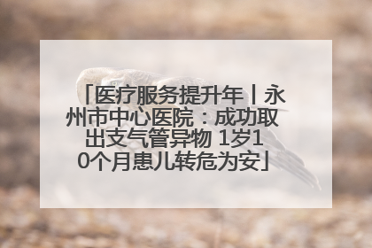 医疗服务提升年丨永州市中心医院：成功取出支气管异物 1岁10个月患儿转危为安