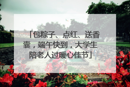 包粽子、点红、送香囊，端午快到，大学生陪老人过暖心佳节