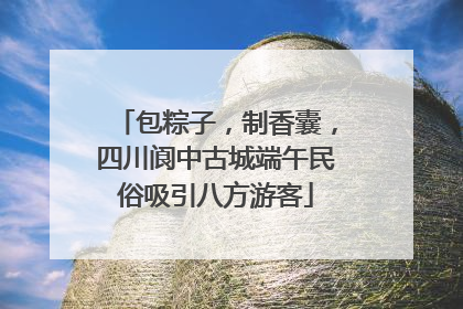 包粽子，制香囊，四川阆中古城端午民俗吸引八方游客