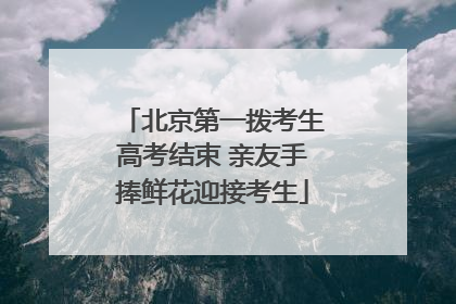 北京第一拨考生高考结束 亲友手捧鲜花迎接考生