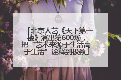 北京人艺《天下第一楼》演出第600场，把“艺术来源于生活高于生活”诠释到极致