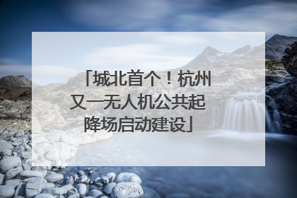 城北首个！杭州又一无人机公共起降场启动建设