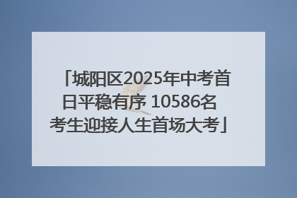 城阳区2025年中考首日平稳有序 10586名考生迎接人生首场大考