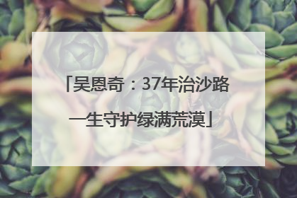 吴恩奇：37年治沙路 一生守护绿满荒漠