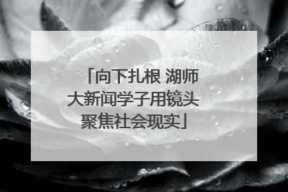 向下扎根 湖师大新闻学子用镜头聚焦社会现实