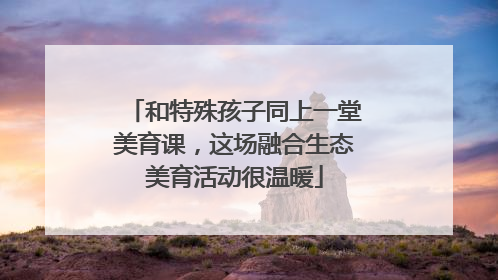 和特殊孩子同上一堂美育课，这场融合生态美育活动很温暖
