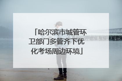 哈尔滨市城管环卫部门多管齐下优化考场周边环境
