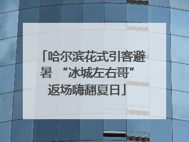哈尔滨花式引客避暑 “冰城左右哥”返场嗨翻夏日