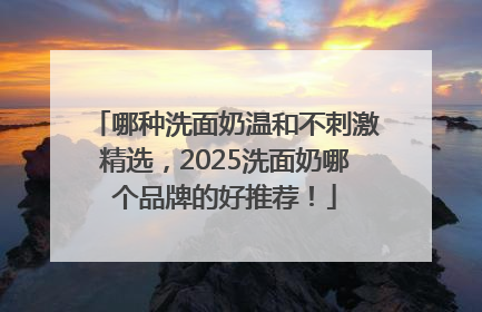 哪种洗面奶温和不刺激精选，2025洗面奶哪个品牌的好推荐！