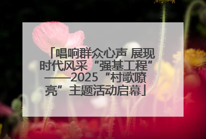 唱响群众心声 展现时代风采“强基工程”——2025“村歌嘹亮”主题活动启幕