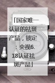 国家唯一认证的祛斑产品，锁定：央视6.18认证祛斑产品