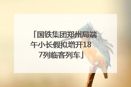 国铁集团郑州局端午小长假拟增开187列临客列车