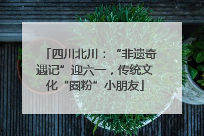 四川北川：“非遗奇遇记”迎六一，传统文化“圈粉”小朋友