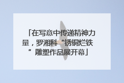 在写意中传递精神力量，罗湘科“锈铜烂铁”雕塑作品展开幕