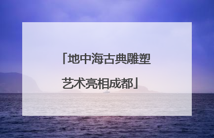 地中海古典雕塑艺术亮相成都