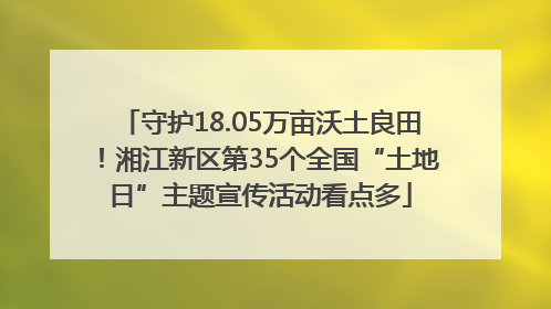 守护18.05万亩沃土良田！湘江新区第35个全国“土地日”主题宣传活动看点多