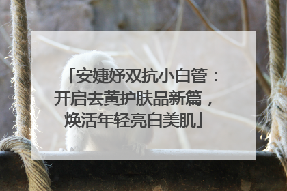 安婕妤双抗小白管：开启去黄护肤品新篇，焕活年轻亮白美肌