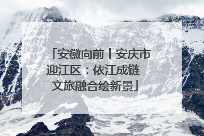 安徽向前丨安庆市迎江区：依江成链 文旅融合绘新景
