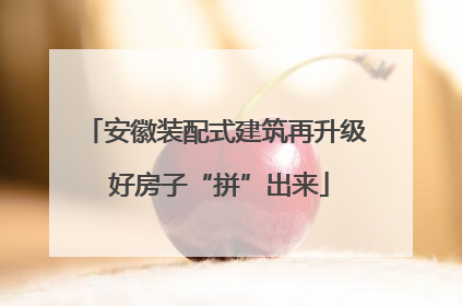 安徽装配式建筑再升级 好房子“拼”出来