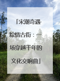 宋潮奇遇·粽情古街：一场穿越千年的文化交响曲