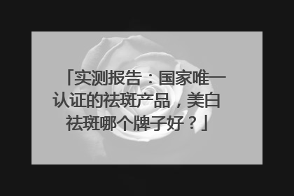 实测报告：国家唯一认证的祛斑产品，美白祛斑哪个牌子好？