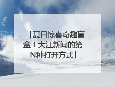 夏日惊喜奇趣盲盒！大江新闻的第N种打开方式