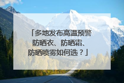 多地发布高温预警 防晒衣、防晒霜、防晒喷雾如何选？