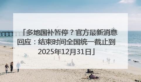 多地国补暂停？官方最新消息回应：结束时间全国统一截止到2025年12月31日