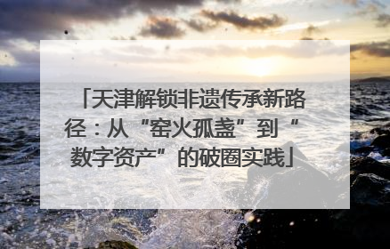 天津解锁非遗传承新路径：从“窑火孤盏”到“数字资产”的破圈实践