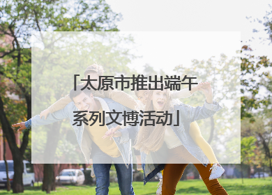 太原市推出端午系列文博活动